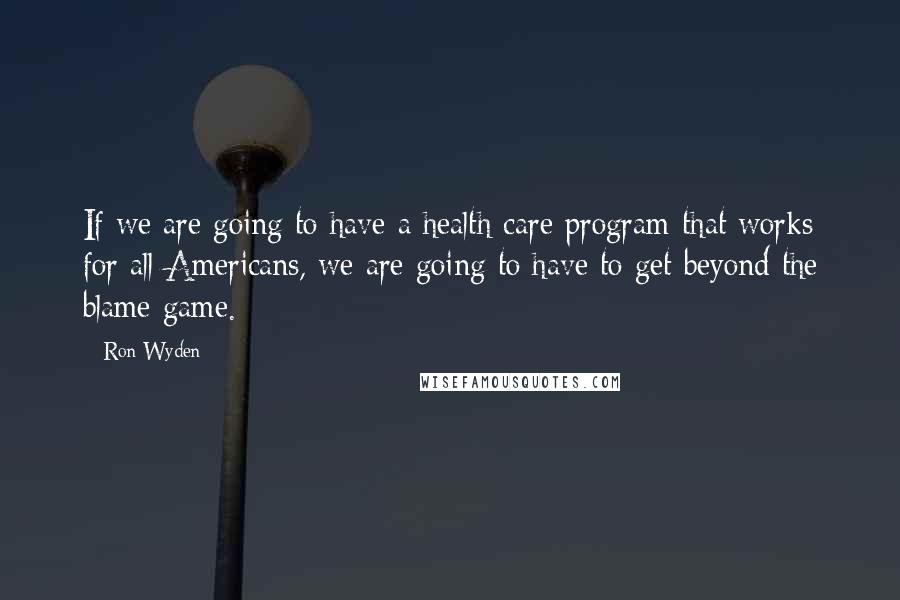 Ron Wyden Quotes: If we are going to have a health care program that works for all Americans, we are going to have to get beyond the blame game.