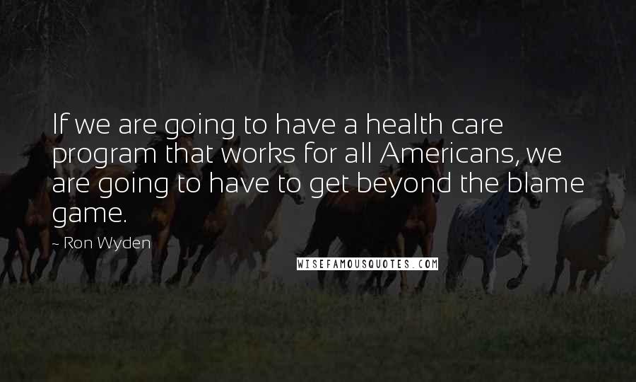 Ron Wyden Quotes: If we are going to have a health care program that works for all Americans, we are going to have to get beyond the blame game.