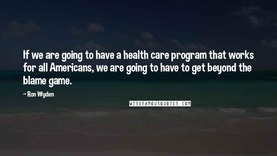 Ron Wyden Quotes: If we are going to have a health care program that works for all Americans, we are going to have to get beyond the blame game.