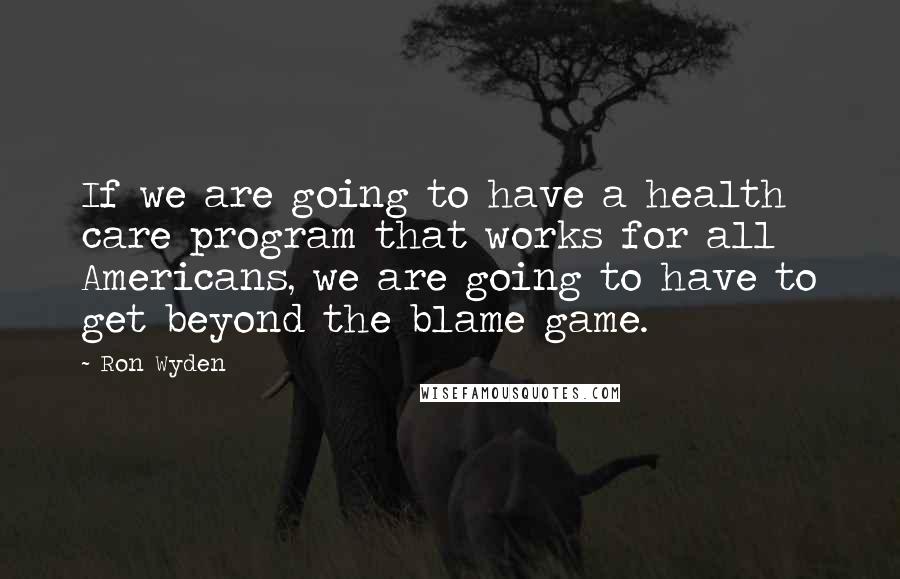 Ron Wyden Quotes: If we are going to have a health care program that works for all Americans, we are going to have to get beyond the blame game.