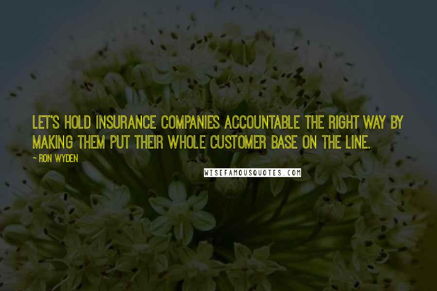 Ron Wyden Quotes: Let's hold insurance companies accountable the right way by making them put their whole customer base on the line.