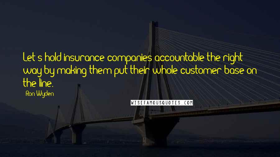 Ron Wyden Quotes: Let's hold insurance companies accountable the right way by making them put their whole customer base on the line.