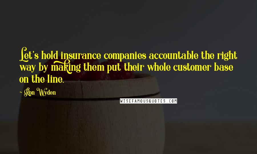 Ron Wyden Quotes: Let's hold insurance companies accountable the right way by making them put their whole customer base on the line.