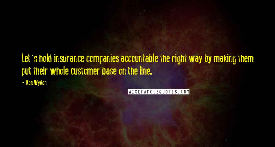 Ron Wyden Quotes: Let's hold insurance companies accountable the right way by making them put their whole customer base on the line.