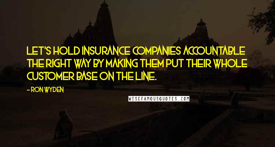 Ron Wyden Quotes: Let's hold insurance companies accountable the right way by making them put their whole customer base on the line.