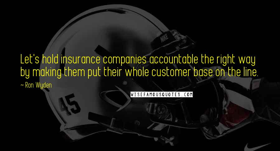 Ron Wyden Quotes: Let's hold insurance companies accountable the right way by making them put their whole customer base on the line.