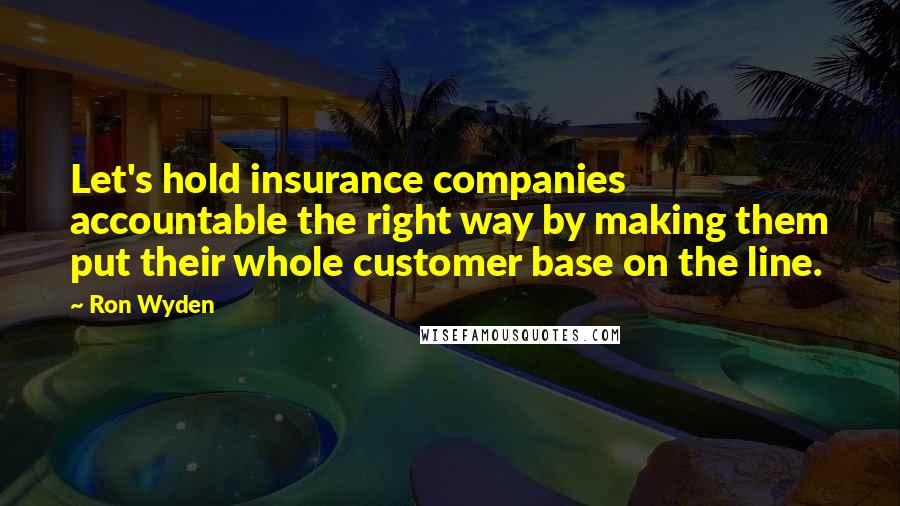 Ron Wyden Quotes: Let's hold insurance companies accountable the right way by making them put their whole customer base on the line.