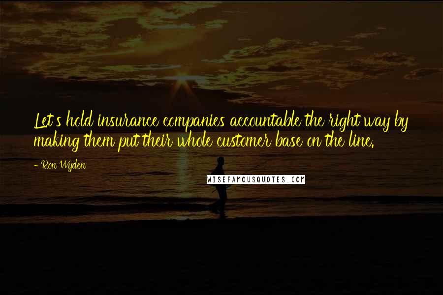 Ron Wyden Quotes: Let's hold insurance companies accountable the right way by making them put their whole customer base on the line.