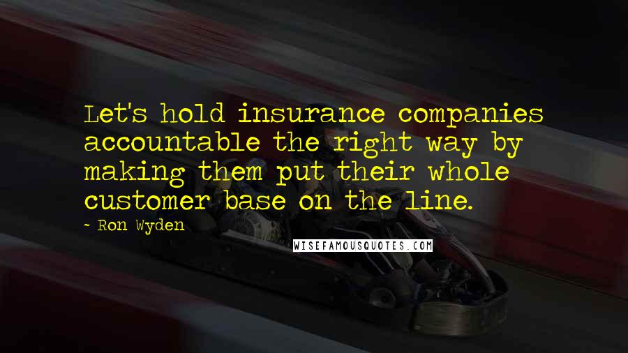 Ron Wyden Quotes: Let's hold insurance companies accountable the right way by making them put their whole customer base on the line.