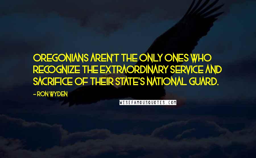 Ron Wyden Quotes: Oregonians aren't the only ones who recognize the extraordinary service and sacrifice of their state's National Guard.