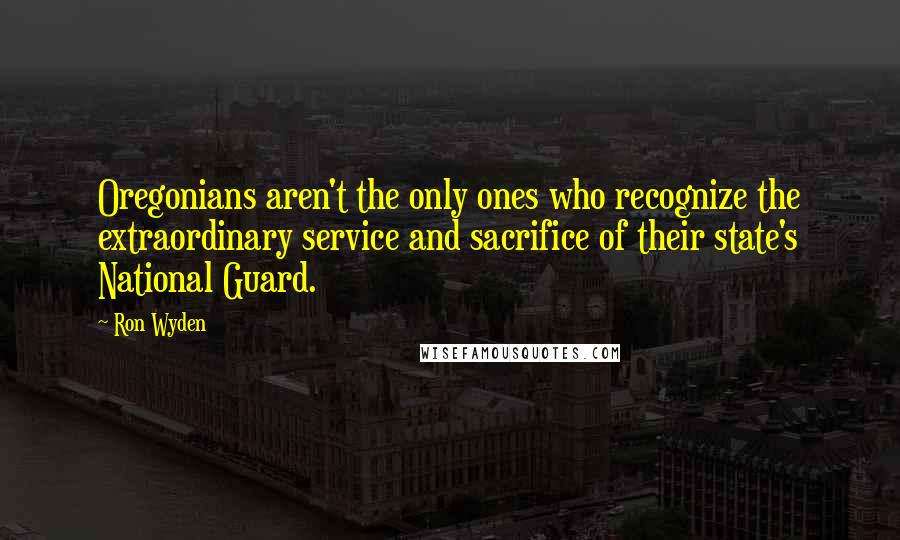 Ron Wyden Quotes: Oregonians aren't the only ones who recognize the extraordinary service and sacrifice of their state's National Guard.