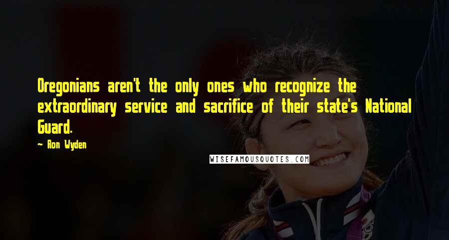 Ron Wyden Quotes: Oregonians aren't the only ones who recognize the extraordinary service and sacrifice of their state's National Guard.