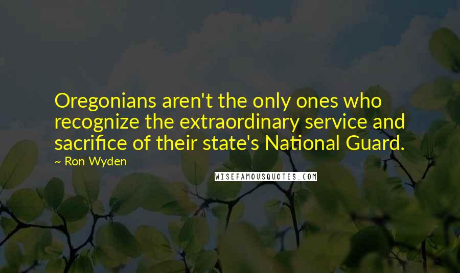 Ron Wyden Quotes: Oregonians aren't the only ones who recognize the extraordinary service and sacrifice of their state's National Guard.
