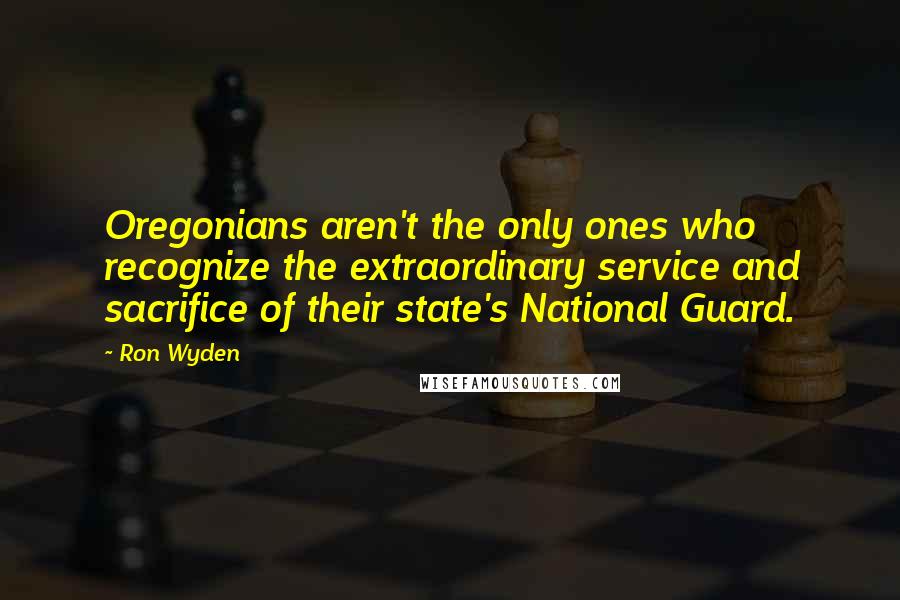 Ron Wyden Quotes: Oregonians aren't the only ones who recognize the extraordinary service and sacrifice of their state's National Guard.