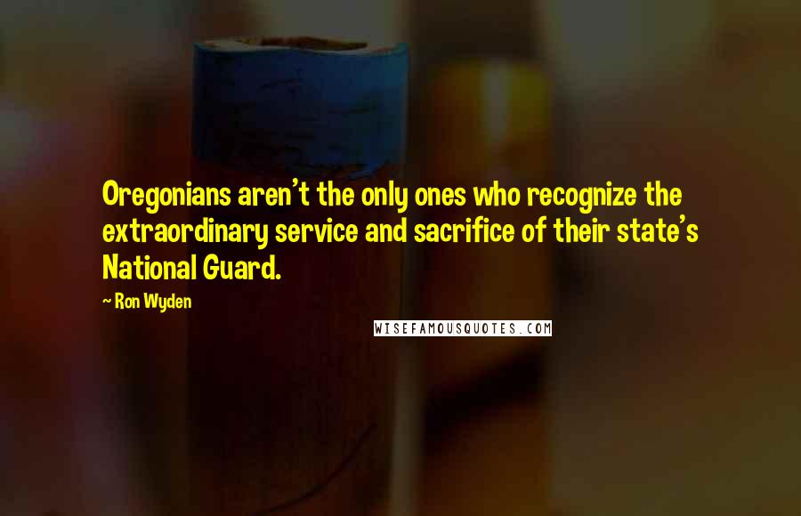 Ron Wyden Quotes: Oregonians aren't the only ones who recognize the extraordinary service and sacrifice of their state's National Guard.