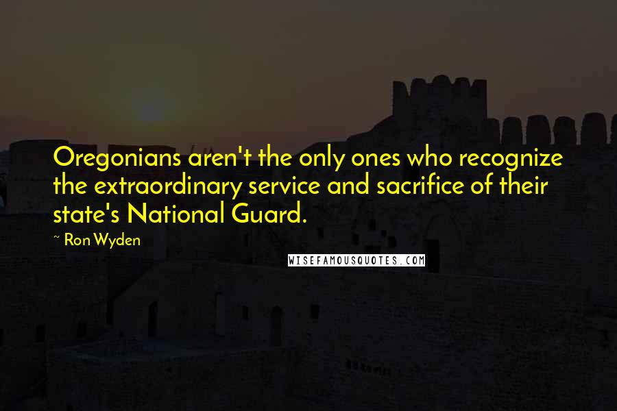 Ron Wyden Quotes: Oregonians aren't the only ones who recognize the extraordinary service and sacrifice of their state's National Guard.