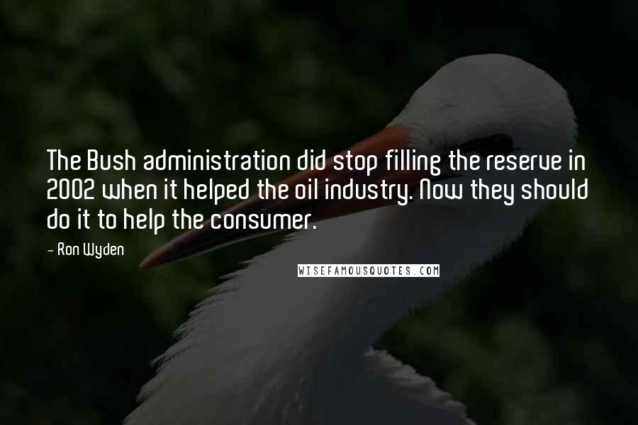 Ron Wyden Quotes: The Bush administration did stop filling the reserve in 2002 when it helped the oil industry. Now they should do it to help the consumer.