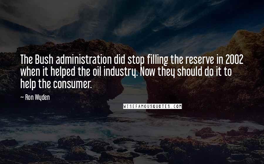 Ron Wyden Quotes: The Bush administration did stop filling the reserve in 2002 when it helped the oil industry. Now they should do it to help the consumer.