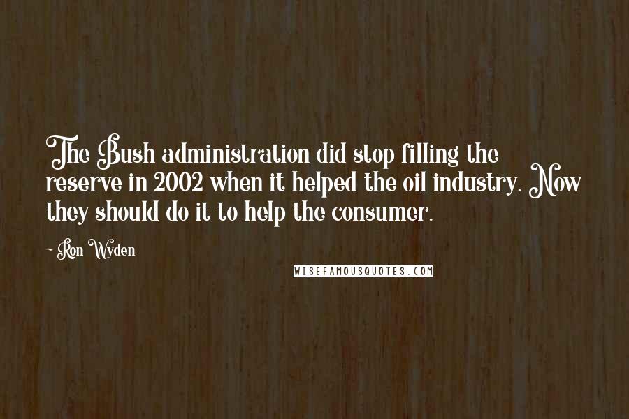 Ron Wyden Quotes: The Bush administration did stop filling the reserve in 2002 when it helped the oil industry. Now they should do it to help the consumer.