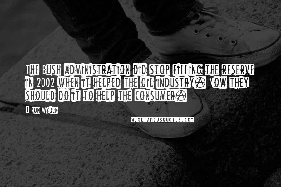 Ron Wyden Quotes: The Bush administration did stop filling the reserve in 2002 when it helped the oil industry. Now they should do it to help the consumer.