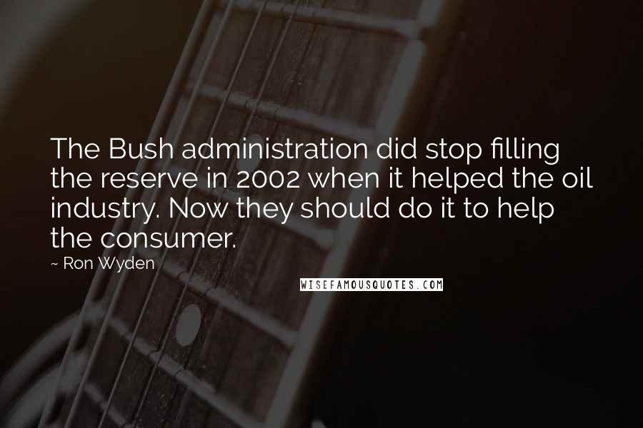 Ron Wyden Quotes: The Bush administration did stop filling the reserve in 2002 when it helped the oil industry. Now they should do it to help the consumer.