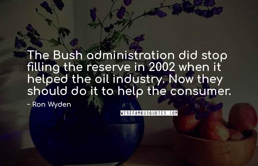 Ron Wyden Quotes: The Bush administration did stop filling the reserve in 2002 when it helped the oil industry. Now they should do it to help the consumer.