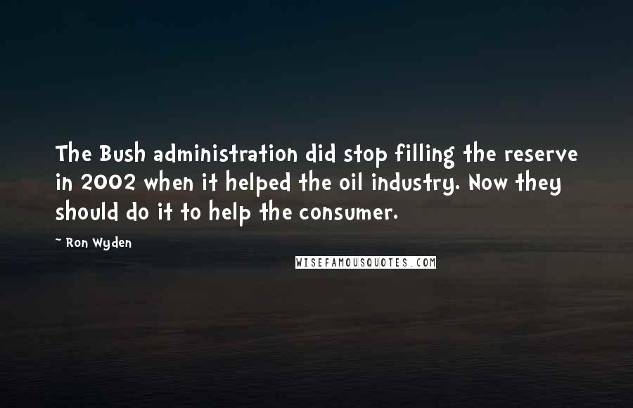 Ron Wyden Quotes: The Bush administration did stop filling the reserve in 2002 when it helped the oil industry. Now they should do it to help the consumer.