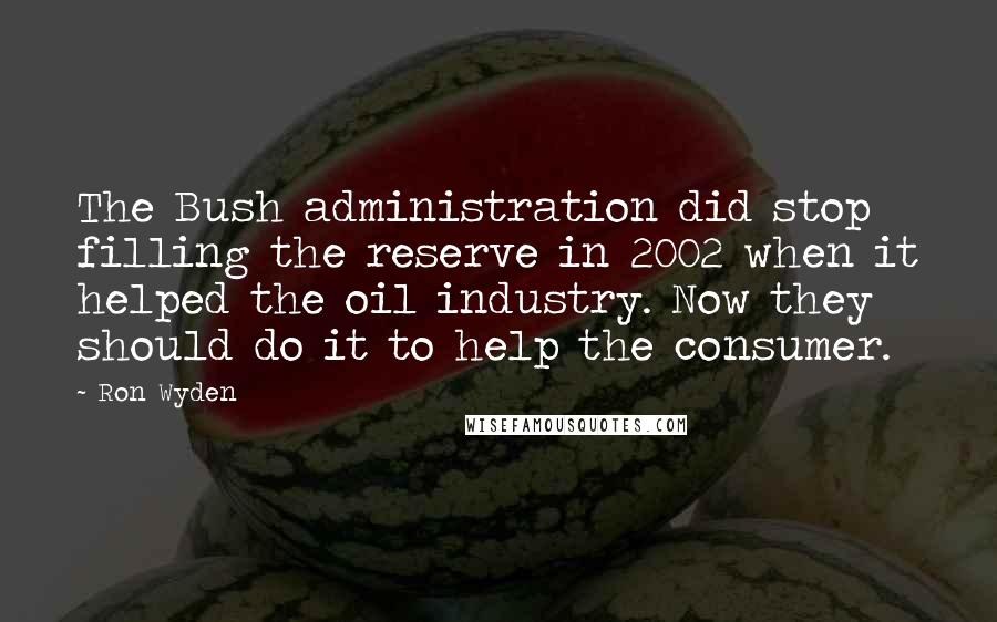 Ron Wyden Quotes: The Bush administration did stop filling the reserve in 2002 when it helped the oil industry. Now they should do it to help the consumer.