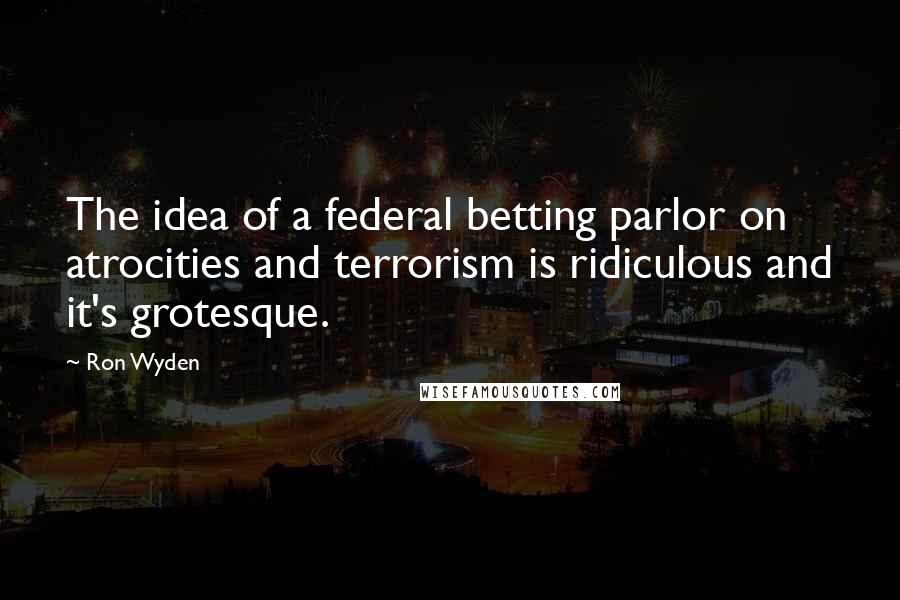 Ron Wyden Quotes: The idea of a federal betting parlor on atrocities and terrorism is ridiculous and it's grotesque.