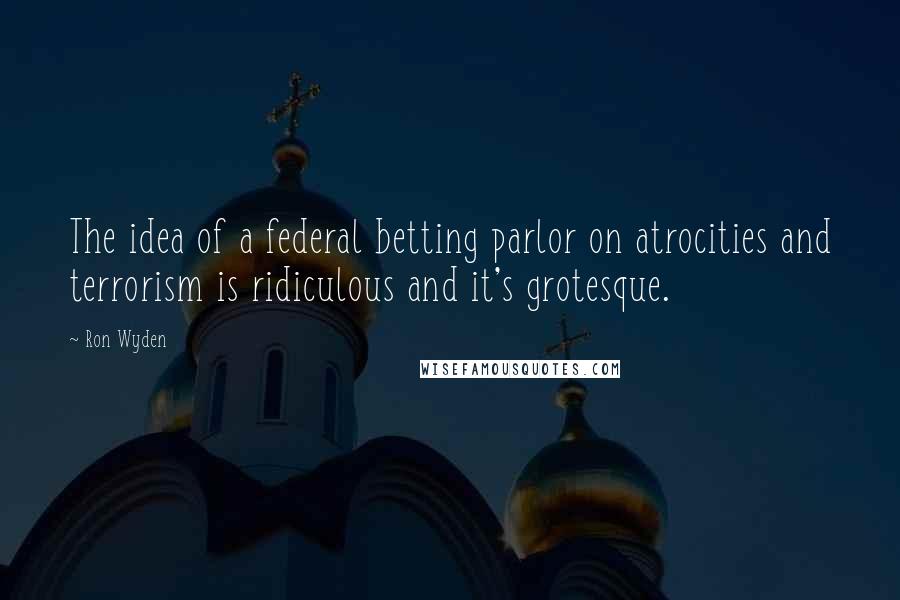 Ron Wyden Quotes: The idea of a federal betting parlor on atrocities and terrorism is ridiculous and it's grotesque.