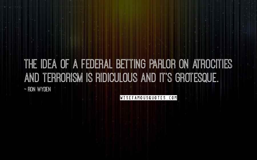 Ron Wyden Quotes: The idea of a federal betting parlor on atrocities and terrorism is ridiculous and it's grotesque.