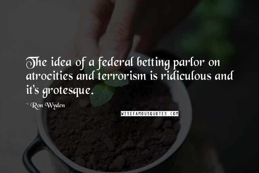 Ron Wyden Quotes: The idea of a federal betting parlor on atrocities and terrorism is ridiculous and it's grotesque.