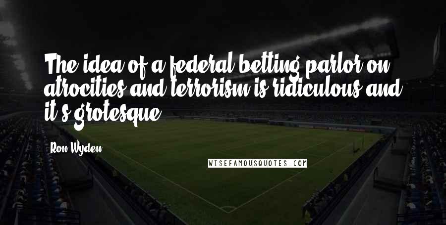 Ron Wyden Quotes: The idea of a federal betting parlor on atrocities and terrorism is ridiculous and it's grotesque.