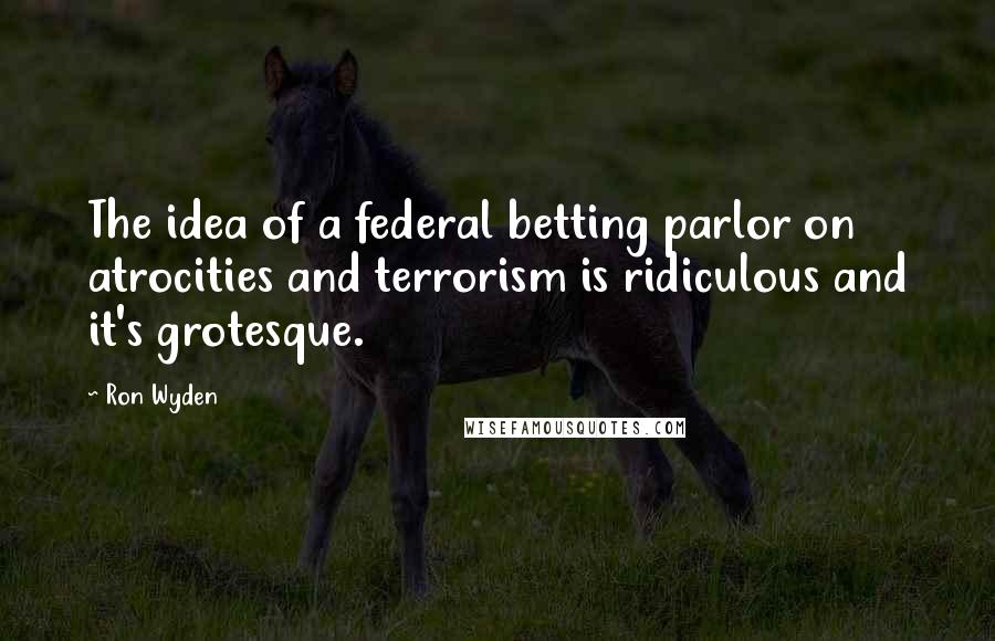 Ron Wyden Quotes: The idea of a federal betting parlor on atrocities and terrorism is ridiculous and it's grotesque.