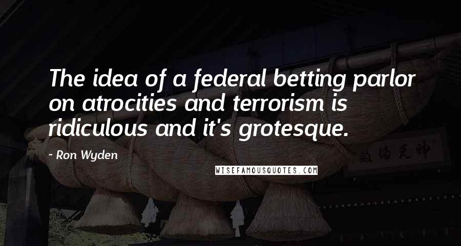 Ron Wyden Quotes: The idea of a federal betting parlor on atrocities and terrorism is ridiculous and it's grotesque.