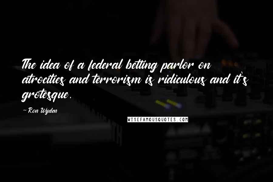 Ron Wyden Quotes: The idea of a federal betting parlor on atrocities and terrorism is ridiculous and it's grotesque.