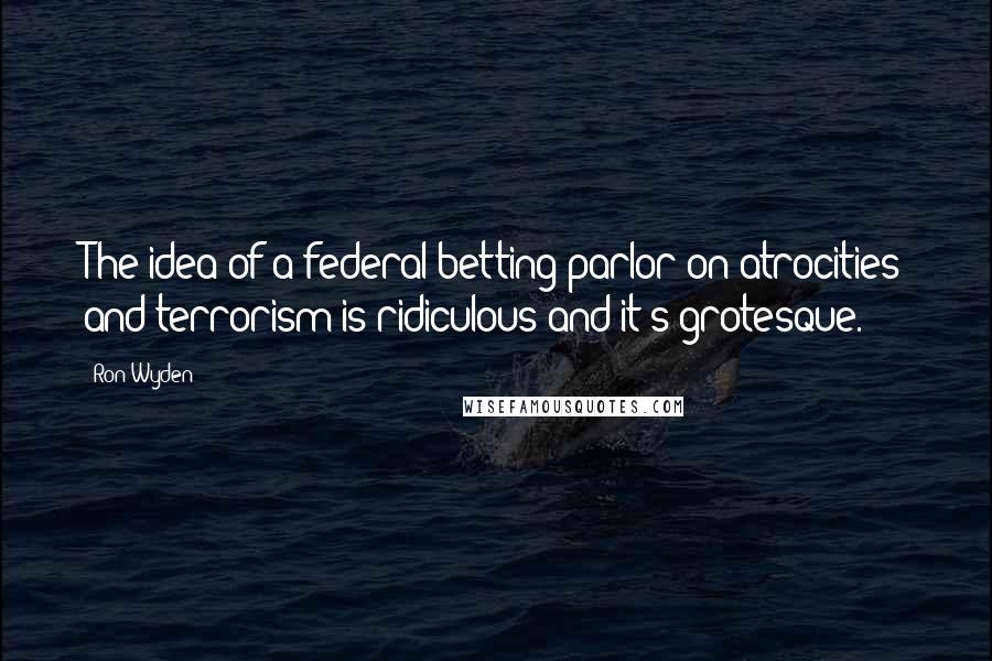 Ron Wyden Quotes: The idea of a federal betting parlor on atrocities and terrorism is ridiculous and it's grotesque.