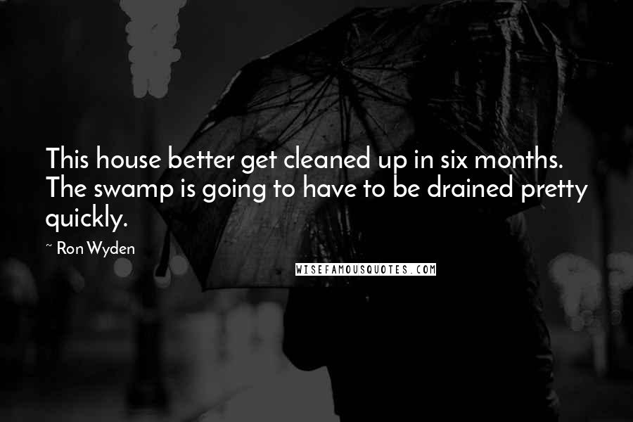 Ron Wyden Quotes: This house better get cleaned up in six months. The swamp is going to have to be drained pretty quickly.