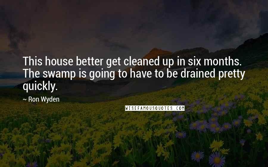 Ron Wyden Quotes: This house better get cleaned up in six months. The swamp is going to have to be drained pretty quickly.