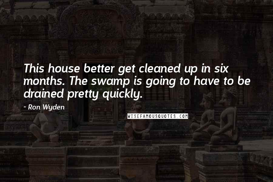 Ron Wyden Quotes: This house better get cleaned up in six months. The swamp is going to have to be drained pretty quickly.