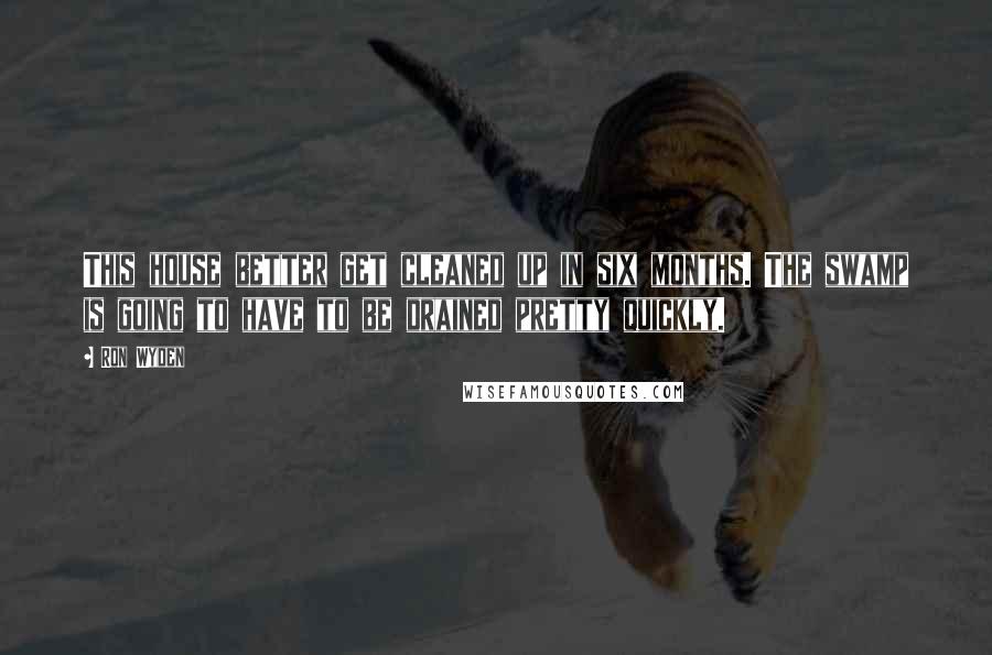 Ron Wyden Quotes: This house better get cleaned up in six months. The swamp is going to have to be drained pretty quickly.