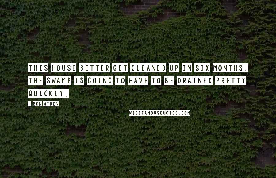 Ron Wyden Quotes: This house better get cleaned up in six months. The swamp is going to have to be drained pretty quickly.