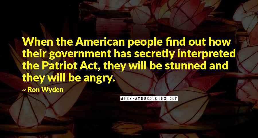 Ron Wyden Quotes: When the American people find out how their government has secretly interpreted the Patriot Act, they will be stunned and they will be angry.