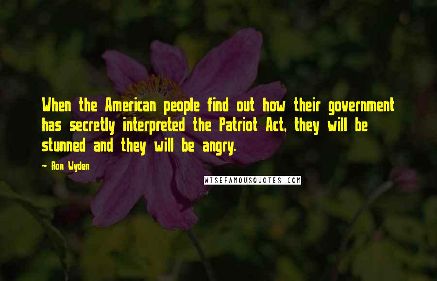 Ron Wyden Quotes: When the American people find out how their government has secretly interpreted the Patriot Act, they will be stunned and they will be angry.