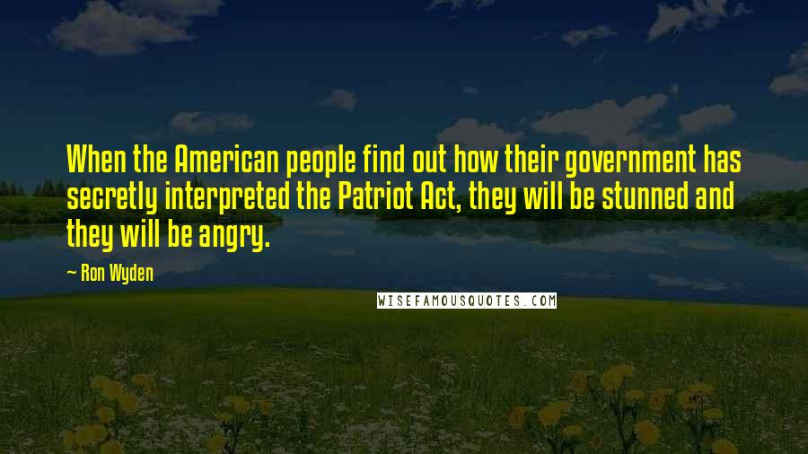 Ron Wyden Quotes: When the American people find out how their government has secretly interpreted the Patriot Act, they will be stunned and they will be angry.