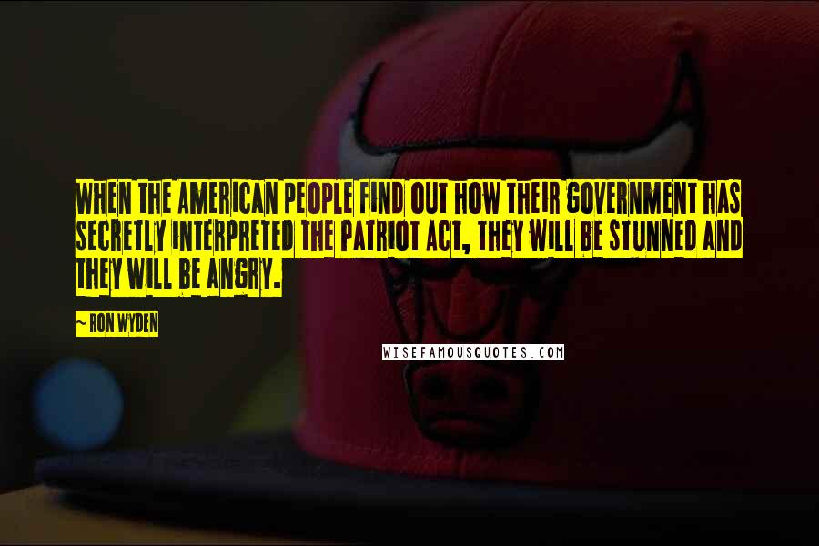 Ron Wyden Quotes: When the American people find out how their government has secretly interpreted the Patriot Act, they will be stunned and they will be angry.
