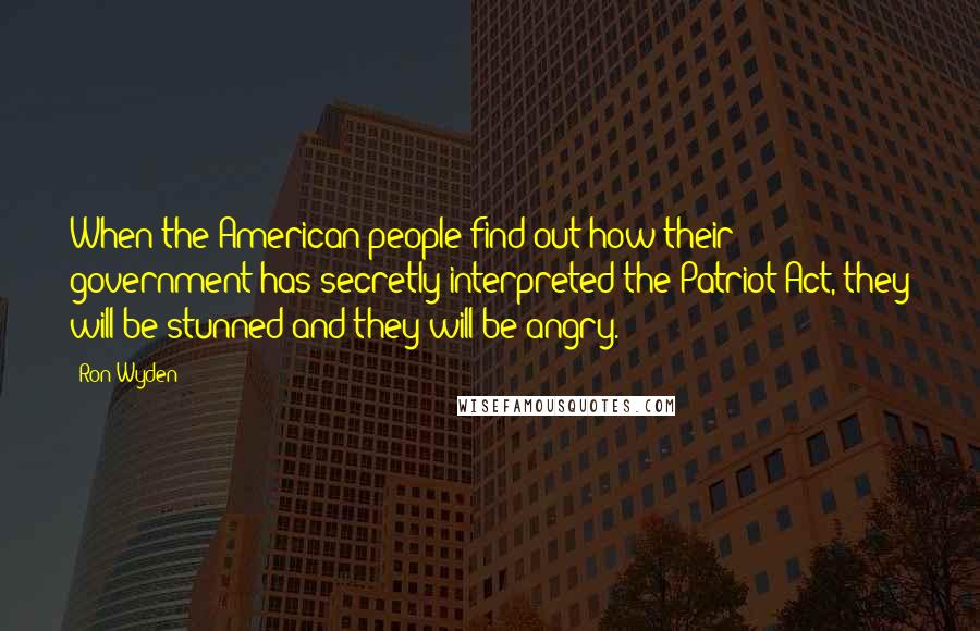 Ron Wyden Quotes: When the American people find out how their government has secretly interpreted the Patriot Act, they will be stunned and they will be angry.