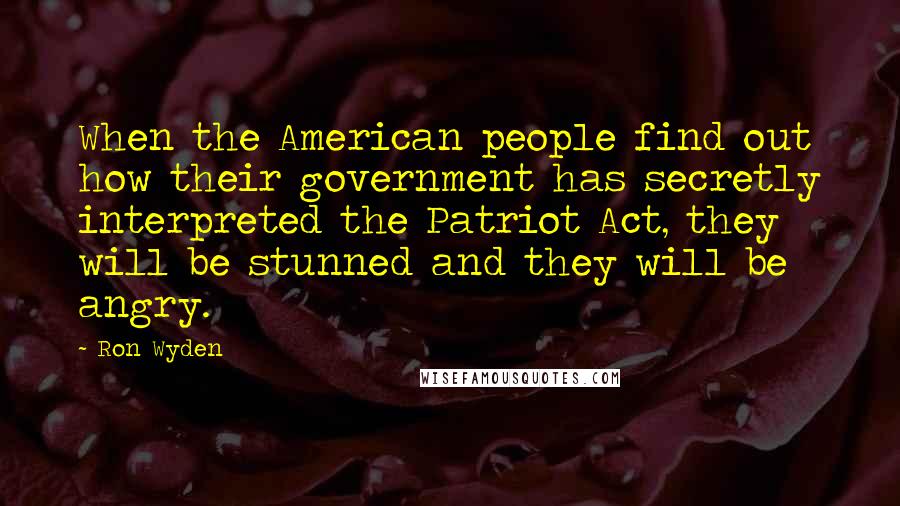 Ron Wyden Quotes: When the American people find out how their government has secretly interpreted the Patriot Act, they will be stunned and they will be angry.