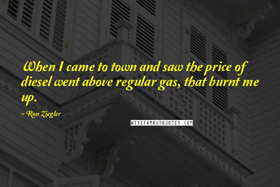 Ron Ziegler Quotes: When I came to town and saw the price of diesel went above regular gas, that burnt me up.