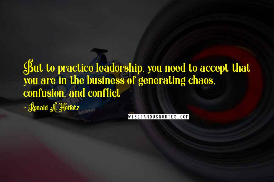 Ronald A. Heifetz Quotes: But to practice leadership, you need to accept that you are in the business of generating chaos, confusion, and conflict